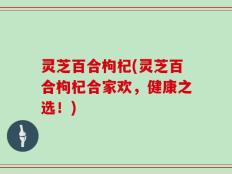 灵芝百合枸杞(灵芝百合枸杞合家欢，健康之选！)