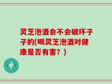 灵芝泡酒会不会破坏子子的(喝灵芝泡酒对健康是否有害？)