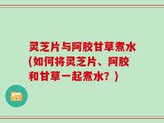 灵芝片与阿胶甘草煮水(如何将灵芝片、阿胶和甘草一起煮水？)
