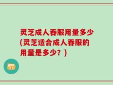 灵芝成人吞服用量多少(灵芝适合成人吞服的用量是多少？)