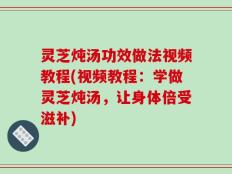 灵芝炖汤功效做法视频教程(视频教程：学做灵芝炖汤，让身体倍受滋补)