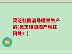 灵芝桂圆酒是哪里生产的(灵芝桂圆酒产地在何处？)