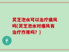 灵芝泡水可以治疗痛风吗(灵芝泡水对痛风有治疗作用吗？)