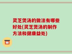 灵芝煲汤的做法有哪些好处(灵芝煲汤的制作方法和健康益处)