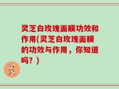 灵芝白玫瑰面膜功效和作用(灵芝白玫瑰面膜的功效与作用，你知道吗？)