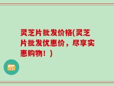 灵芝片批发价格(灵芝片批发优惠价，尽享实惠购物！)