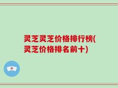 灵芝灵芝价格排行榜(灵芝价格排名前十)