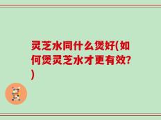 灵芝水同什么煲好(如何煲灵芝水才更有效？)