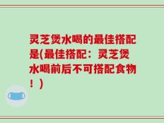 灵芝煲水喝的最佳搭配是(最佳搭配：灵芝煲水喝前后不可搭配食物！)