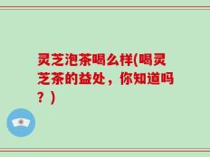 灵芝泡茶喝么样(喝灵芝茶的益处，你知道吗？)
