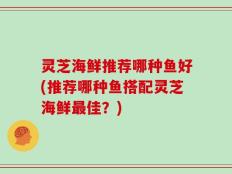 灵芝海鲜推荐哪种鱼好(推荐哪种鱼搭配灵芝海鲜最佳？)