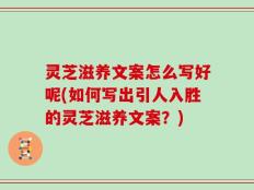 灵芝滋养文案怎么写好呢(如何写出引人入胜的灵芝滋养文案？)