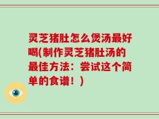 灵芝猪肚怎么煲汤最好喝(制作灵芝猪肚汤的最佳方法：尝试这个简单的食谱！)