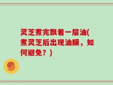 灵芝煮完飘着一层油(煮灵芝后出现油膜，如何避免？)