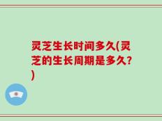 灵芝生长时间多久(灵芝的生长周期是多久？)