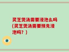 灵芝煲汤需要浸泡么吗(灵芝煲汤需要预先浸泡吗？)