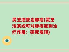 灵芝泡茶治肺癌(灵芝泡茶或可对肺癌起到治疗作用：研究发现)