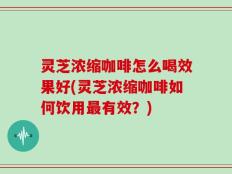 灵芝浓缩咖啡怎么喝效果好(灵芝浓缩咖啡如何饮用最有效？)