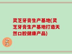 灵芝牙膏生产基地(灵芝牙膏生产基地打造天然口腔健康产品)