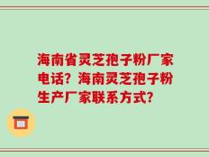 海南省灵芝孢子粉厂家电话？海南灵芝孢子粉生产厂家联系方式？