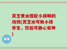 灵芝煮水搭配小孩喝的功效(灵芝水可助小孩养生，饮后可静心安神)
