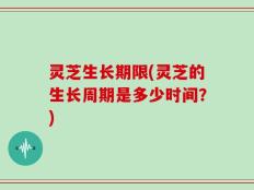 灵芝生长期限(灵芝的生长周期是多少时间？)