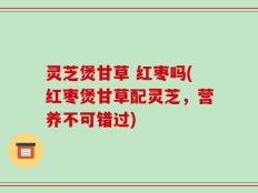 灵芝煲甘草 红枣吗(红枣煲甘草配灵芝，营养不可错过)