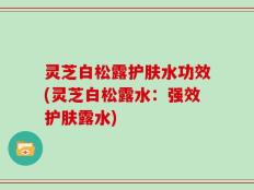 灵芝白松露护肤水功效(灵芝白松露水：强效护肤露水)