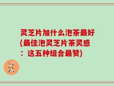 灵芝片加什么泡茶最好(最佳泡灵芝片茶灵感：这五种组合最赞)
