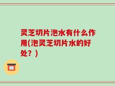 灵芝切片泡水有什么作用(泡灵芝切片水的好处？)