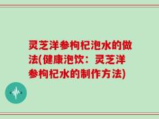 灵芝洋参枸杞泡水的做法(健康泡饮：灵芝洋参枸杞水的制作方法)