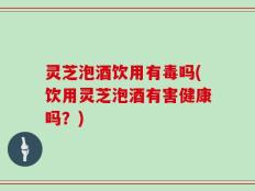 灵芝泡酒饮用有毒吗(饮用灵芝泡酒有害健康吗？)