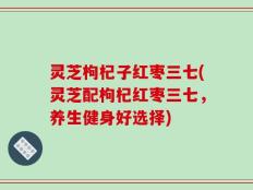 灵芝枸杞子红枣三七(灵芝配枸杞红枣三七，养生健身好选择)