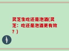 灵芝生吃还是泡酒(灵芝：吃还是泡酒更有效？)