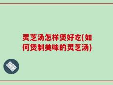 灵芝汤怎样煲好吃(如何煲制美味的灵芝汤)
