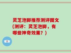 灵芝泡脚推荐测评图文(测评：灵芝泡脚，有哪些神奇效果？)