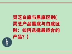 灵芝白底与黑底区别(灵芝产品黑底与白底区别：如何选择最适合的产品？)