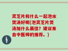 灵芝片和什么一起泡水煲汤好呢(泡灵芝片煲汤加什么最佳？建议来自中医师的推荐。)