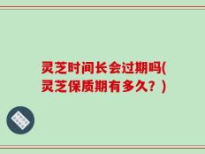 灵芝时间长会过期吗(灵芝保质期有多久？)