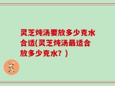 灵芝炖汤要放多少克水合适(灵芝炖汤最适合放多少克水？)
