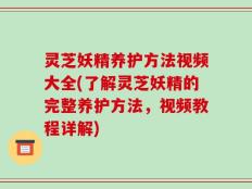 灵芝妖精养护方法视频大全(了解灵芝妖精的完整养护方法，视频教程详解)
