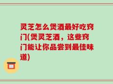 灵芝怎么煲酒最好吃窍门(煲灵芝酒，这些窍门能让你品尝到最佳味道)