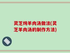 灵芝炖羊肉汤做法(灵芝羊肉汤的制作方法)