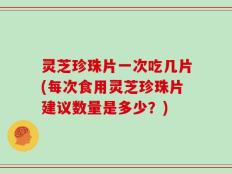 灵芝珍珠片一次吃几片(每次食用灵芝珍珠片建议数量是多少？)