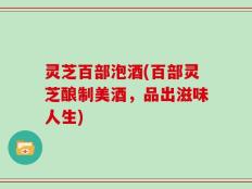 灵芝百部泡酒(百部灵芝酿制美酒，品出滋味人生)