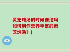 灵芝炖汤的时候要泡吗如何制作营养丰富的灵芝炖汤？)