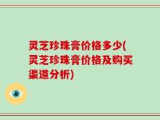 灵芝珍珠膏价格多少(灵芝珍珠膏价格及购买渠道分析)