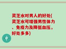 灵芝水对男人的好处(灵芝水可增强男性体力、免疫力及降低血压，好处多多)