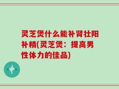 灵芝煲什么能补肾壮阳补精(灵芝煲：提高男性体力的佳品)