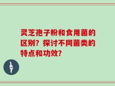 灵芝孢子粉和食用菌的区别？探讨不同菌类的特点和功效？